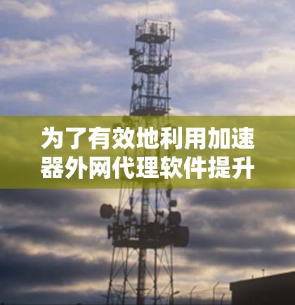 为了有效地利用加速器外网代理软件提升网络下载速度，以下是一个有条理的总结和建议