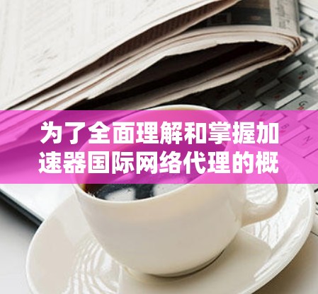 为了全面理解和掌握加速器国际网络代理的概念和相关技术，以下是一些关键点和步骤