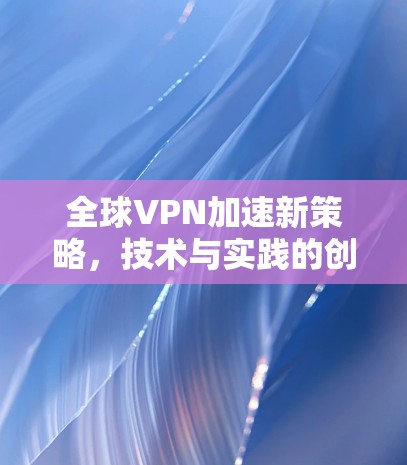 全球VPN加速新策略，技术与实践的创新