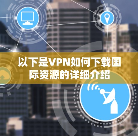 以下是VPN如何下载国际资源的详细介绍