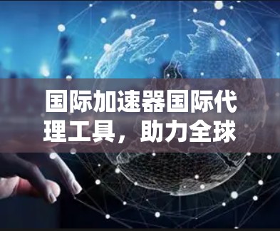 国际加速器国际代理工具，助力全球业务的高效与安全