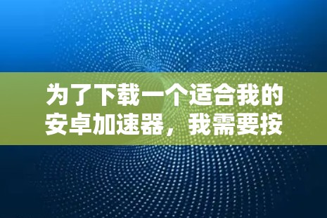 为了下载一个适合我的安卓加速器，我需要按照以下步骤进行