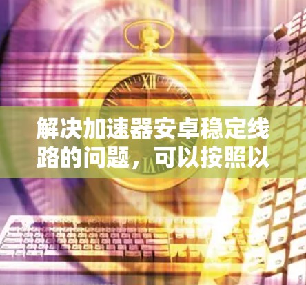 解决加速器安卓稳定线路的问题，可以按照以下步骤进行