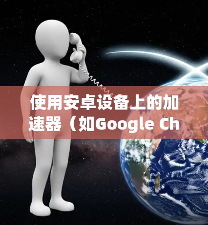 使用安卓设备上的加速器（如Google Chrome、Baidu加速器，或手机自带的Google Maps加速器）可以显著提升下载和运行体验。以下是详细的使用指南