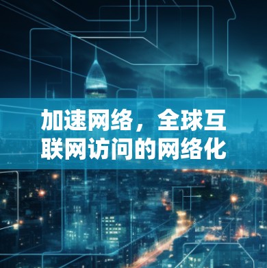 加速网络，全球互联网访问的网络化解决方案