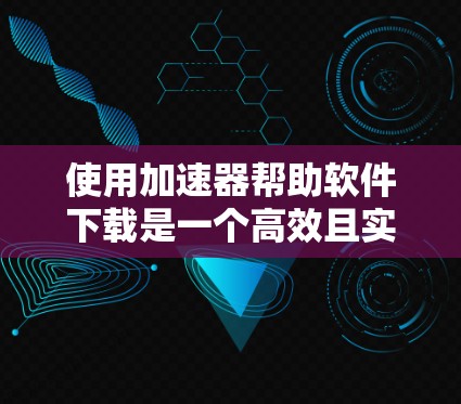 使用加速器帮助软件下载是一个高效且实用的解决方案，以下是详细的步骤指南