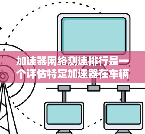 加速器网络测速排行是一个评估特定加速器在车辆加速性能方面的综合指标，旨在为测试人员提供一个全面的评价标准。以下是对该排行的详细说明