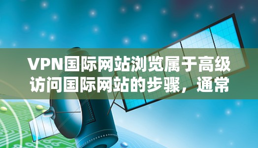 VPN国际网站浏览属于高级访问国际网站的步骤，通常需要经过专业设置和协议认证。以下是一些步骤和建议，帮助您安全访问国际网站