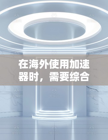 在海外使用加速器时，需要综合考虑多个因素以做出明智的选择。以下是综合考虑的关键因素和建议