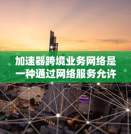 加速器跨境业务网络是一种通过网络服务允许不同国家或地区的公司快速连接的网络系统，旨在优化商务交易和物流运输。以下是该网络的主要方面