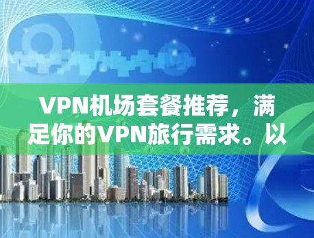 VPN机场套餐推荐，满足你的VPN旅行需求。以下是一些常见的VPN套餐推荐，根据你的使用场景和需求来选择