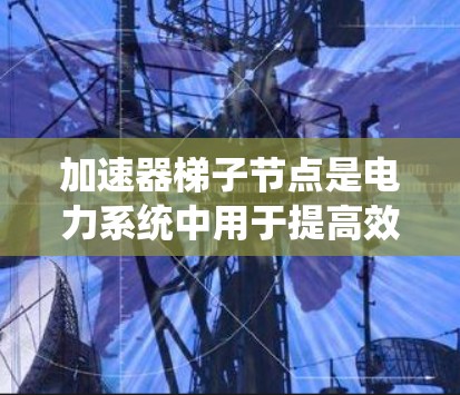 加速器梯子节点是电力系统中用于提高效率的设备，旨在在发生故障时立即停止，以避免危险。以下是对加速器梯子节点的详细分析和推荐