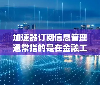 加速器订阅信息管理通常指的是在金融工具或系统中管理订阅信息的一种方式。具体的含义可能会因使用场景而有所差异，但以下是一些可能的解释和操作步骤