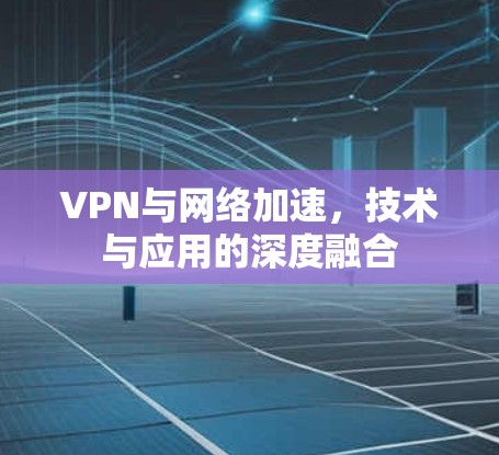 VPN与网络加速，技术与应用的深度融合