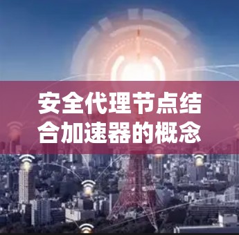 安全代理节点结合加速器的概念，是一种在分布式系统中同时负责安全性和高效性能的节点设计。以下是其详细解释