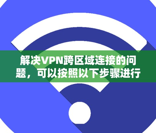 解决VPN跨区域连接的问题，可以按照以下步骤进行