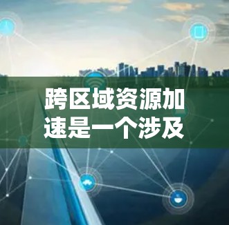 跨区域资源加速是一个涉及多个领域和多维度的问题，旨在通过加速技术、优化资源分配和改善协作方式，促进跨区域资源之间的高效利用和共享。以下是对该问题的分步解释和回答