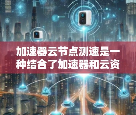 加速器云节点测速是一种结合了加速器和云资源的工具，用于评估加速器在不同云节点上的性能。以下是对其的详细理解