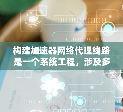 构建加速器网络代理线路是一个系统工程，涉及多个步骤和问题解决。以下是对这一过程的详细总结
