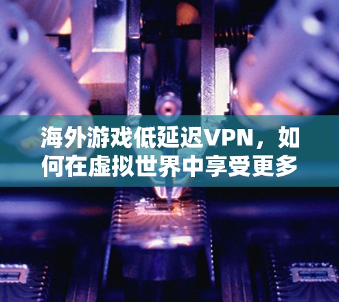 海外游戏低延迟VPN，如何在虚拟世界中享受更多