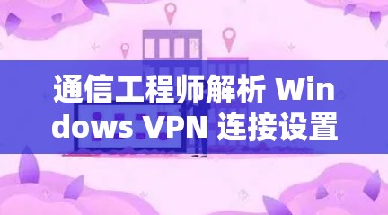 通信工程师解析 Windows VPN 连接设置，保护网络隐私的实用指南