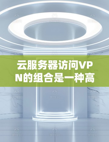 云服务器访问VPN的组合是一种高效且安全的数据传输解决方案。以下是一个详细的步骤指南
