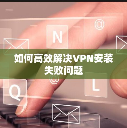 如何高效解决VPN安装失败问题