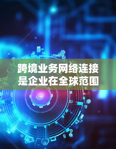 跨境业务网络连接是企业在全球范围内的商业联系的重要组成部分，涉及多个复杂且关键的方面。以下是对这一主题的分步骤总结