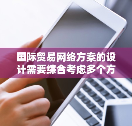 国际贸易网络方案的设计需要综合考虑多个方面，以确保高效、安全、可靠地支持国际贸易活动。以下是一个通用的国际贸易网络方案的框架
