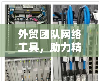 外贸团队网络工具，助力精准沟通与高效运营
