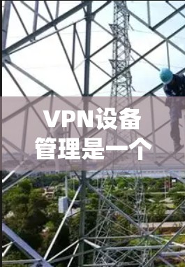 VPN设备管理是一个复杂但重要的步骤，帮助确保在VPN环境中使用的设备安全和隐私。以下是系统性的步骤指南，帮助您有效管理VPN设备