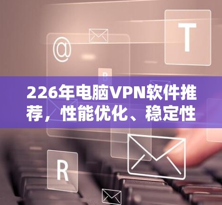 226年电脑VPN软件推荐，性能优化、稳定性、功能全面，这些才是关键！