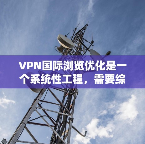 VPN国际浏览优化是一个系统性工程，需要综合考虑多个因素来提升用户体验。以下是一些系统化的优化方法