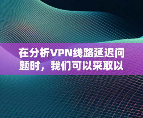 在分析VPN线路延迟问题时，我们可以采取以下步骤来有效解决