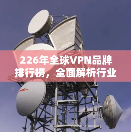 226年全球VPN品牌排行榜，全面解析行业动态与选择建议