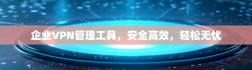 企业VPN管理工具，安全高效，轻松无忧