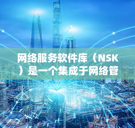 网络服务软件库（NSK）是一个集成于网络管理系统的工具，用于收集和管理各种网络服务软件，帮助管理员高效管理网络设备上的软件。以下是对网络服务软件库的详细总结和分析