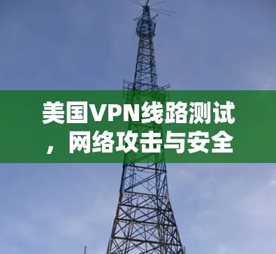 美国VPN线路测试，网络攻击与安全威胁的双重挑战