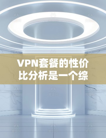 VPN套餐的性价比分析是一个综合考虑多个因素后的结果，以下是一些主要点