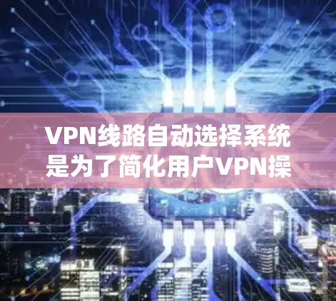 VPN线路自动选择系统是为了简化用户VPN操作，减少手动输入信息的步骤，同时提高安全性。以下是对该系统的详细解析