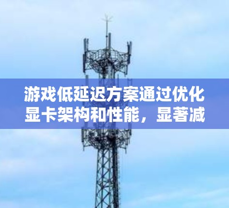 游戏低延迟方案通过优化显卡架构和性能，显著减少了游戏延迟，提升了用户体验，尤其是在需要实时控制和处理复杂场景的游戏中。以下是关于这些技术的详细分析