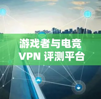 游戏者与电竞 VPN 评测平台，选择的明智选择