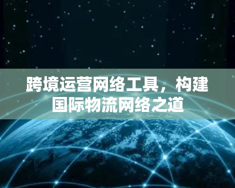 跨境运营网络工具，构建国际物流网络之道