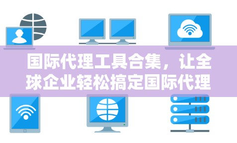 国际代理工具合集，让全球企业轻松搞定国际代理咨询