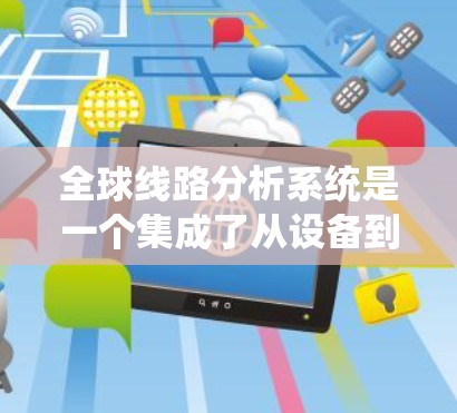全球线路分析系统是一个集成了从设备到网络层面的各种功能的系统，旨在全面分析和优化全球网络的性能和效率。以下是它的核心组成部分和功能