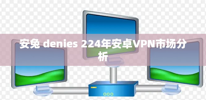 安兔 denies 224年安卓VPN市场分析