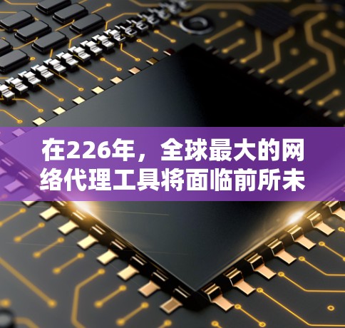 在226年，全球最大的网络代理工具将面临前所未有的机遇和挑战。以下是对这一领域的详细分析