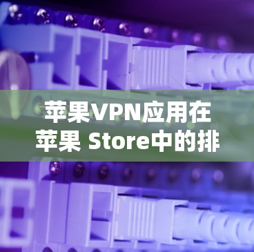 苹果VPN应用在苹果 Store中的排行榜因版本和用户的反馈而有所变化，以下是一些主要的应用及其评价
