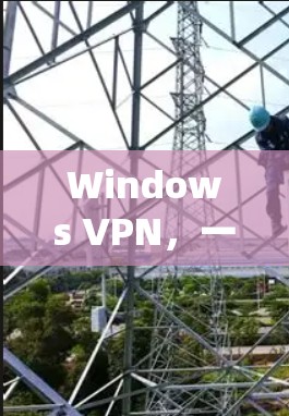 Windows VPN，一款适用于Windows系统的VPN解决方案