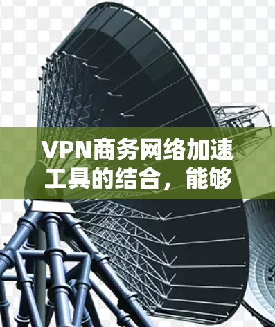 VPN商务网络加速工具的结合，能够有效提升企业网络环境的效率和安全性。以下是逐步的解决方案